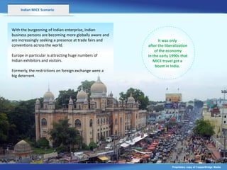 Indian MICE Scenario




With the burgeoning of Indian enterprise, Indian
business persons are becoming more globally aware and
are increasingly seeking a presence at trade fairs and         It was only
conventions across the world.                            after the liberalization
                                                             of the economy
Europe in particular is attracting huge numbers of       in the early 1990s that
Indian exhibitors and visitors.                             MICE travel got a
                                                             boost in India.
Formerly, the restrictions on foreign exchange were a
big deterrent.




                                                                       Proprietary copy of CopperBridge Media
 