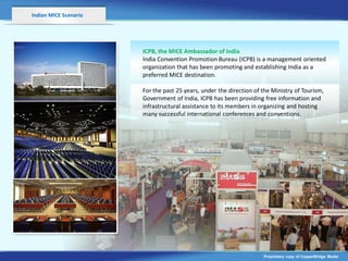 Indian MICE Scenario




                       ICPB, the MICE Ambassador of India
                       India Convention Promotion Bureau (ICPB) is a management oriented
                       organization that has been promoting and establishing India as a
                       preferred MICE destination.

                       For the past 25 years, under the direction of the Ministry of Tourism,
                       Government of India, ICPB has been providing free information and
                                                           v
                       infrastructural assistance to its members in organizing and hosting
                       many successful international conferences and conventions.




                                                                     Proprietary copy of CopperBridge Media
 