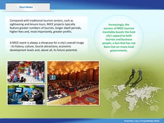 Short Notes



Compared with traditional tourism sectors, such as
sightseeing and leisure tours, MICE projects typically               Increasingly, the
feature greater numbers of tourists, longer dwell periods,      success of MICE tourism
higher fees and, most importantly, greater profits.            inevitably boosts the host
                                                                  city's appeal to both
                                                                 tourists and business
A MICE event is always a showcase for a city's overall image   people, a fact that has not
- its history, culture, tourist attractions, economic           been lost on many local
development levels and, above all, its future potential.              governments.




                                                                                Proprietary copy of CopperBridge Media
 