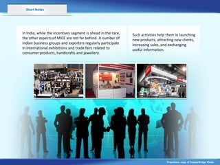 Short Notes




In India, while the incentives segment is ahead in the race,   Such activities help them in launching
the other aspects of MICE are not far behind. A number of      new products, attracting new clients,
Indian business groups and exporters regularly participate     increasing sales, and exchanging
in international exhibitions and trade fairs related to        useful information.
consumer products, handicrafts and jewellery.




                                                                                   Proprietary copy of CopperBridge Media
 