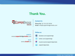 Thank You.
                             Contact Us:
                             Phone No. 91-712-327-0556
                             Email: info@copperbridgemedia.com



                             Follow us:
                  WEBSITE:
                                  facebook.com/copperbridge
www.copperbridgemedia.com
                                  twitter.com/copperbridge
                     BLOG:
            www.shodh.biz         visual.ly/users/copperbridgemedia

                                  copperbridgemedia




                                                                  Proprietary copy of CopperBridge Media
 