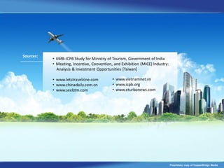 Sources:
           • IIMB-ICPB Study for Ministry of Tourism, Government of India
           • Meeting, Incentive, Convention, and Exhibition (MICE) Industry:
             Analysis & Investment Opportunities [Taiwan]

           • www.letstravelzine.com         • www.vietnamnet.vn
           • www.chinadaily.com.cn          • www.icpb.org
           • www.seebtm.com                 • www.eturbonews.com




                                                                               Proprietary copy of CopperBridge Media
 