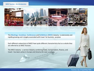 MICE Tourism – An Introduction




   The Meetings, Incentives, Conferences and Exhibitions (MICE) industry is extensively and
   rapidly growing and is largely associated with travel for business purpose


   Each different subsections of MICE have quite different characteristics but as a whole they
   are referred to as MICE Tourism.

   The MICE industry - a service industry combining trade, transportation, finance, and
   travel—has been active in Europe and America for over a century.




                                                                                            Proprietary copy of CopperBridge Media
 