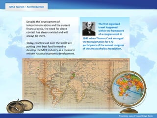 MICE Tourism – An Introduction




              Despite the development of
              telecommunications and the current                      The first organized
                                                                      travel happened
              financial crisis, the need for direct
                                                                      within the framework
              contact has always existed and will
                                                                      of a congress visit in
              always be there.
                                                        1841 when Thomas Cook arranged
              Today, countries all over the world are   the transportation for 570
              putting their best foot forward to        participants of the annual congress
                                                        of the Antialcoholics Association.
              develop the MICE industry as a means to
              enliven national economic development.




                                                                                       Proprietary copy of CopperBridge Media
 