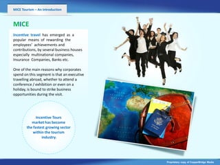 MICE Tourism – An Introduction



MICE
Incentive travel has emerged as a
popular means of rewarding the
employees’ achievements and
contributions, by several business houses
especially multinational companies,
Insurance Companies, Banks etc.
                     v
One of the main reasons why corporates
spend on this segment is that an executive
travelling abroad, whether to attend a
conference / exhibition or even on a
holiday, is bound to strike business
opportunities during the visit.




              Incentive Tours
           market has become
        the fastest growing sector
            within the tourism
                 industry.




                                             Proprietary copy of CopperBridge Media
 