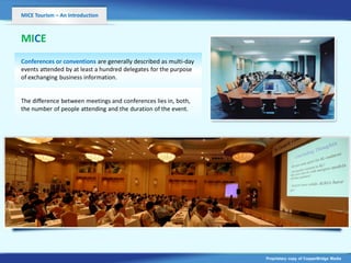 MICE Tourism – An Introduction



MICE
Conferences or conventions are generally described as multi-day
events attended by at least a hundred delegates for the purpose
of exchanging business information.


The difference between meetings and conferences lies in, both,
                              v
the number of people attending and the duration of the event.




                                                                  Proprietary copy of CopperBridge Media
 
