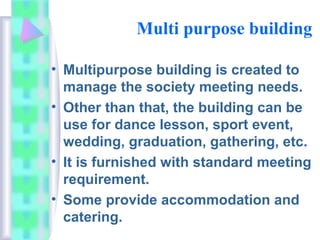 Multi purpose building
• Multipurpose building is created to
manage the society meeting needs.
• Other than that, the building can be
use for dance lesson, sport event,
wedding, graduation, gathering, etc.
• It is furnished with standard meeting
requirement.
• Some provide accommodation and
catering.
 