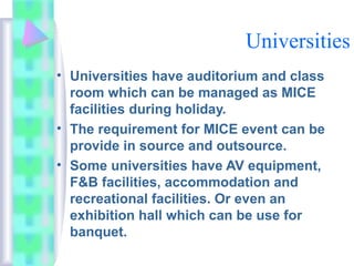 Universities
• Universities have auditorium and class
room which can be managed as MICE
facilities during holiday.
• The requirement for MICE event can be
provide in source and outsource.
• Some universities have AV equipment,
F&B facilities, accommodation and
recreational facilities. Or even an
exhibition hall which can be use for
banquet.
 