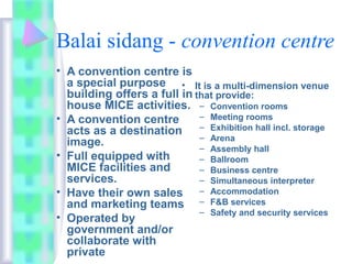 Balai sidang - convention centre
• A convention centre is
a special purpose
building offers a full in
house MICE activities.
• A convention centre
acts as a destination
image.
• Full equipped with
MICE facilities and
services.
• Have their own sales
and marketing teams
• Operated by
government and/or
collaborate with
private
• It is a multi-dimension venue
that provide:
– Convention rooms
– Meeting rooms
– Exhibition hall incl. storage
– Arena
– Assembly hall
– Ballroom
– Business centre
– Simultaneous interpreter
– Accommodation
– F&B services
– Safety and security services
 