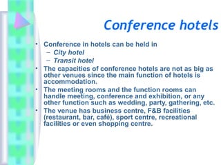 Conference hotels
• Conference in hotels can be held in
– City hotel
– Transit hotel
• The capacities of conference hotels are not as big as
other venues since the main function of hotels is
accommodation.
• The meeting rooms and the function rooms can
handle meeting, conference and exhibition, or any
other function such as wedding, party, gathering, etc.
• The venue has business centre, F&B facilities
(restaurant, bar, café), sport centre, recreational
facilities or even shopping centre.
 