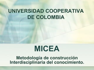 UNIVERSIDAD COOPERATIVA
      DE COLOMBIA




           MICEA
   Metodología de construcción
Interdisciplinaria del conocimiento.
 