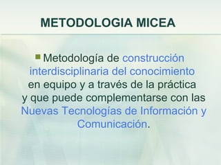 METODOLOGIA MICEA
 Metodología de construcción
interdisciplinaria del conocimiento
en equipo y a través de la práctica
y que puede complementarse con las
Nuevas Tecnologías de Información y
Comunicación.
 