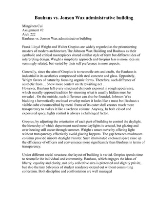 Bauhaus vs. Jonson Wax administrative building
Mingchen Cui
Assignment #2
Arch 222
Bauhaus vs. Jonson Wax administrative building
Frank Lloyd Wright and Walter Gropius are widely regarded as the prionneering
masters of modern architecture.The Johnson Wax Building and Bauhaus as their
symbolic and critical masterpieces shared similar style of form but different idea of
interpreting design. Wright s simplicity approach and Gropius less is more idea are
seemingly related, but varied by their self preference in most aspects.
Generally, since the aim of Gropius is to reconcile arts and crafts, the Bauhaus is
industrial in its aesthetics compressed with steel concrete and glass. Oppositely,
Wright favors of nature by focusing organic forms. Therefore, such diffrence of
aesthetic from ... Show more content on Helpwriting.net ...
However, Bauhaus left every structural elements exposed in rough appearance,
which morally opposed tradition by stressing what is usually hidden must be
revealed . On the outside, such difference can also be founded, Johnson Wax
biulding s hermetically enclosed envelop makes it looks like a mass but Bauhaus s
visible cube circumscribed by metal frame of its outer shell creates much more
transparency to makes it like a skeleton volume. Anyway, In both closed and
exposured space, lights control is always a challenged factor.
Gropius, by adjusting the orientation of each part of building to control the daylight,
the hierarchy of which department need more daylights is created, but glazing and
over heating still occur through summer. Wright s smart move by offering light
without transparency effectively avoid glazing happens. The gap between mashroom
columns provide smooth daylight transfer. Such illuminated enclosed space raise up
the efficiency of officers and convenience more significantly than Bauhaus in terms of
transparency.
Under different social structure, the layout of building is varied. Gropius spends time
to reconcile the individual and community. Bauhaus, which engages the ideas of
liberty, equality and clarity, not only collective area is protected and slightly privite,
but also the tiny balconies of student residence extend out without committing
collectism. Both discipline and confrontation are well managed
 