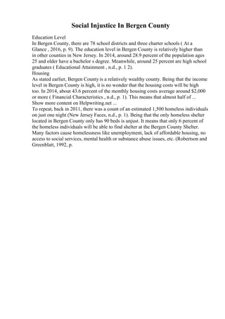 Social Injustice In Bergen County
Education Level
In Bergen County, there are 78 school districts and three charter schools ( At a
Glance , 2016, p. 9). The education level in Bergen County is relatively higher than
in other counties in New Jersey. In 2014, around 28.9 percent of the population ages
25 and older have a bachelor s degree. Meanwhile, around 25 percent are high school
graduates ( Educational Attainment , n.d., p. 1 2).
Housing
As stated earlier, Bergen County is a relatively wealthy county. Being that the income
level in Bergen County is high, it is no wonder that the housing costs will be high
too. In 2014, about 43.6 percent of the monthly housing costs average around $2,000
or more ( Financial Characteristics , n.d., p. 1). This means that almost half of ...
Show more content on Helpwriting.net ...
To repeat, back in 2011, there was a count of an estimated 1,500 homeless individuals
on just one night (New Jersey Faces, n.d., p. 1). Being that the only homeless shelter
located in Bergen County only has 90 beds is unjust. It means that only 6 percent of
the homeless individuals will be able to find shelter at the Bergen County Shelter.
Many factors cause homelessness like unemployment, lack of affordable housing, no
access to social services, mental health or substance abuse issues, etc. (Robertson and
Greenblatt, 1992, p.
 