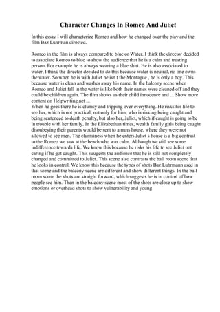 Character Changes In Romeo And Juliet
In this essay I will characterize Romeo and how he changed over the play and the
film Baz Luhrman directed.
Romeo in the film is always compared to blue or Water. I think the director decided
to associate Romeo to blue to show the audience that he is a calm and trusting
person. For example he is always wearing a blue shirt. He is also associated to
water, I think the director decided to do this because water is neutral, no one owns
the water. So when he is with Juliet he isn t the Montague , he is only a boy. This
because water is clean and washes away his name. In the balcony scene when
Romeo and Juliet fall in the water is like both their names were cleaned off and they
could be children again. The film shows us their child innocence and ... Show more
content on Helpwriting.net ...
When he goes there he is clumsy and tripping over everything. He risks his life to
see her, which is not practical, not only for him, who is risking being caught and
being sentenced to death penalty, but also her, Juliet, which if caught is going to be
in trouble with her family. In the Elizabethan times, wealth family girls being caught
disoubeying their parents would be sent to a nuns house, where they were not
allowed to see men. The clumsiness when he enters Juliet s house is a big contrast
to the Romeo we saw at the beach who was calm. Although we still see some
indifference towards life. We know this because he risks his life to see Juliet not
caring if he got caught. This suugests the audience that he is still not completely
changed and committed to Juliet. This scene also contrasts the ball room scene that
he looks in control. We know this because the types of shots Baz Luhrmannused in
that scene and the balcony scene are different and show different things. In the ball
room scene the shots are straight forward, which suggests he is in control of how
people see him. Then in the balcony scene most of the shots are close up to show
emotions or overhead shots to show vulnerability and young
 