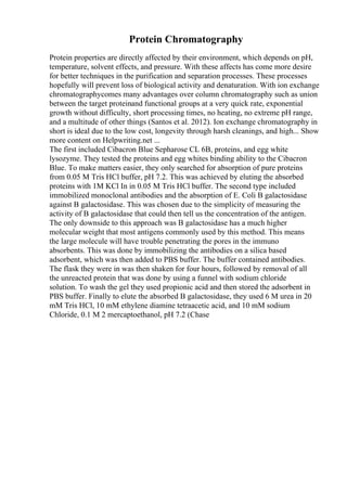 Protein Chromatography
Protein properties are directly affected by their environment, which depends on pH,
temperature, solvent effects, and pressure. With these affects has come more desire
for better techniques in the purification and separation processes. These processes
hopefully will prevent loss of biological activity and denaturation. With ion exchange
chromatographycomes many advantages over column chromatography such as union
between the target proteinand functional groups at a very quick rate, exponential
growth without difficulty, short processing times, no heating, no extreme pH range,
and a multitude of other things (Santos et al. 2012). Ion exchange chromatography in
short is ideal due to the low cost, longevity through harsh cleanings, and high... Show
more content on Helpwriting.net ...
The first included Cibacron Blue Sepharose CL 6B, proteins, and egg white
lysozyme. They tested the proteins and egg whites binding ability to the Cibacron
Blue. To make matters easier, they only searched for absorption of pure proteins
from 0.05 M Tris HCl buffer, pH 7.2. This was achieved by eluting the absorbed
proteins with 1M KCl In in 0.05 M Tris HCl buffer. The second type included
immobilized monoclonal antibodies and the absorption of E. Coli B galactosidase
against B galactosidase. This was chosen due to the simplicity of measuring the
activity of B galactosidase that could then tell us the concentration of the antigen.
The only downside to this approach was B galactosidase has a much higher
molecular weight that most antigens commonly used by this method. This means
the large molecule will have trouble penetrating the pores in the immuno
absorbents. This was done by immobilizing the antibodies on a silica based
adsorbent, which was then added to PBS buffer. The buffer contained antibodies.
The flask they were in was then shaken for four hours, followed by removal of all
the unreacted protein that was done by using a funnel with sodium chloride
solution. To wash the gel they used propionic acid and then stored the adsorbent in
PBS buffer. Finally to elute the absorbed B galactosidase, they used 6 M urea in 20
mM Tris HCl, 10 mM ethylene diamine tetraacetic acid, and 10 mM sodium
Chloride, 0.1 M 2 mercaptoethanol, pH 7.2 (Chase
 