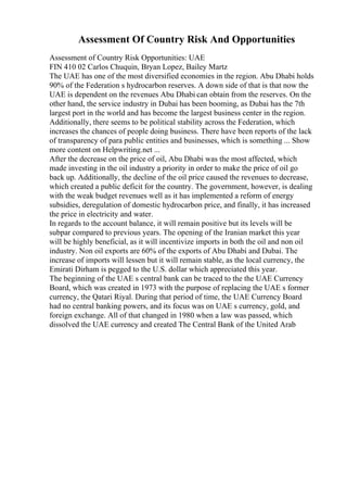 Assessment Of Country Risk And Opportunities
Assessment of Country Risk Opportunities: UAE
FIN 410 02 Carlos Chuquin, Bryan Lopez, Bailey Martz
The UAE has one of the most diversified economies in the region. Abu Dhabi holds
90% of the Federation s hydrocarbon reserves. A down side of that is that now the
UAE is dependent on the revenues Abu Dhabi can obtain from the reserves. On the
other hand, the service industry in Dubai has been booming, as Dubai has the 7th
largest port in the world and has become the largest business center in the region.
Additionally, there seems to be political stability across the Federation, which
increases the chances of people doing business. There have been reports of the lack
of transparency of para public entities and businesses, which is something ... Show
more content on Helpwriting.net ...
After the decrease on the price of oil, Abu Dhabi was the most affected, which
made investing in the oil industry a priority in order to make the price of oil go
back up. Additionally, the decline of the oil price caused the revenues to decrease,
which created a public deficit for the country. The government, however, is dealing
with the weak budget revenues well as it has implemented a reform of energy
subsidies, deregulation of domestic hydrocarbon price, and finally, it has increased
the price in electricity and water.
In regards to the account balance, it will remain positive but its levels will be
subpar compared to previous years. The opening of the Iranian market this year
will be highly beneficial, as it will incentivize imports in both the oil and non oil
industry. Non oil exports are 60% of the exports of Abu Dhabi and Dubai. The
increase of imports will lessen but it will remain stable, as the local currency, the
Emirati Dirham is pegged to the U.S. dollar which appreciated this year.
The beginning of the UAE s central bank can be traced to the the UAE Currency
Board, which was created in 1973 with the purpose of replacing the UAE s former
currency, the Qatari Riyal. During that period of time, the UAE Currency Board
had no central banking powers, and its focus was on UAE s currency, gold, and
foreign exchange. All of that changed in 1980 when a law was passed, which
dissolved the UAE currency and created The Central Bank of the United Arab
 