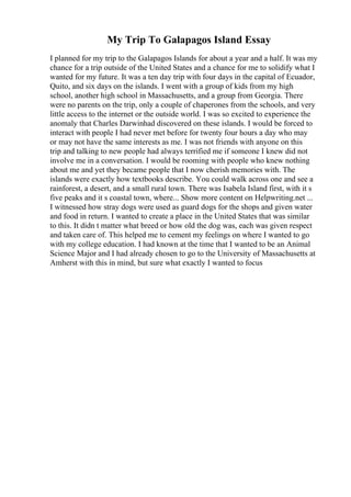 My Trip To Galapagos Island Essay
I planned for my trip to the Galapagos Islands for about a year and a half. It was my
chance for a trip outside of the United States and a chance for me to solidify what I
wanted for my future. It was a ten day trip with four days in the capital of Ecuador,
Quito, and six days on the islands. I went with a group of kids from my high
school, another high school in Massachusetts, and a group from Georgia. There
were no parents on the trip, only a couple of chaperones from the schools, and very
little access to the internet or the outside world. I was so excited to experience the
anomaly that Charles Darwinhad discovered on these islands. I would be forced to
interact with people I had never met before for twenty four hours a day who may
or may not have the same interests as me. I was not friends with anyone on this
trip and talking to new people had always terrified me if someone I knew did not
involve me in a conversation. I would be rooming with people who knew nothing
about me and yet they became people that I now cherish memories with. The
islands were exactly how textbooks describe. You could walk across one and see a
rainforest, a desert, and a small rural town. There was Isabela Island first, with it s
five peaks and it s coastal town, where... Show more content on Helpwriting.net ...
I witnessed how stray dogs were used as guard dogs for the shops and given water
and food in return. I wanted to create a place in the United States that was similar
to this. It didn t matter what breed or how old the dog was, each was given respect
and taken care of. This helped me to cement my feelings on where I wanted to go
with my college education. I had known at the time that I wanted to be an Animal
Science Major and I had already chosen to go to the University of Massachusetts at
Amherst with this in mind, but sure what exactly I wanted to focus
 