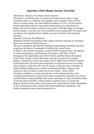 America s First Home Grown Terrorist
John Brown: America s First Home Grown Terrorist
John Brown, recalled by some as a martyr for his anti slavery stance, is also
recalled by others as a madman. His legendary raid on Harper s Ferry will live
forever in history books, but what fueled the madness? In 1812, was his mind so
deeply traumatized when he witnessed the brutal crime of a young black boy
beaten with a shovel that he could never move past it? Did that single event shape
his life and play, over and over, in his mind like a never ending film? No matter what
you believe, the undisputed fact is that he was one of America s first domestic
terrorists.
Domestic Terrorism: The Definition
Wikipedia, the free encyclopedia online, defines domestic terrorism as commonly ...
Show more content on Helpwriting.net ...
This new Constitution also had three branches of government, including a position
created just for Brown, Commander in Chief for the Armed Forces.
In Brown s Provisional Constitution, Article XXVIII: Property states, All captured
or confiscated property, and all property the product of the labor of those
belonging to this organization and of their families, shall be held as the property
of the whole, equally, without distinction; and may be used for the common
benefit, or disposed of for the same object; (Earle, 2008) Article XXXVI: Property
Confiscated states, The entire and real property of all persons known to be acting
either directly or indirectly with or for the enemy, or found in arms with them, or
found willingly holding slaves, shall be confiscated and taken, whenever and
wherever it may be found, in either free or slave States... (Earle, 2008)
Socialism is defined as a social and economic system characterised by social
ownership and democratic control of the means of production. Socialism can also be
a political theory which establishes this system and brings it to life. (Socialism) When
examining Article XXVIII, it clearly defines socialism when it is written that
property shall be for the whole. It also removes the safety that the Fourth Amendment
in the Constitution provides, which is the Search and Seizure amendment. The
Fourth Amendment ensures that the people have a
 