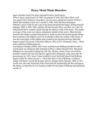 Heavy Metal Music Disorders
anger disorders tend to be more attracted to heavy metal music.
What is heavy metal music? In 1985, the parents of John McCollum filed a civil
suit against Ozzy Osborne citing that it was the music and lyrical content of Ozzy s
album that resulted in their son s suicide in 1984. John had been listening to
Osborne s music when he put a gun to his head and pulled the trigger, killing himself
(Sampar, 2005, p.180). John s parents felt that because Ozzy was their son s idol, he
influenced John to commit suicide through the spoken words of his music. The media
coverage of this event was intense and parents started to take notice. Mass hysteria
ensued with religious groups burning heavy metal records and parental groups taking
their concerns to the highest courts in an attempt to filter the content of the music. It
was the moral panic in the eighties that resulted in the parental advisory label that
began to grace CD covers everywhere (Brown, 2012, p.21). Ultimately, Ozzy ... Show
more content on Helpwriting.net ...
According to Sampar (2005), John Vance and Raymond Belknap decided to make a
suicide pack one afternoon after listening to Priest s album Stained Glass. Raymond
Belknap was successful in taking his own life, whereas, James Vance survived his
gunshot wound to the face leaving him significantly disfigured; some years later he
passed away (p. 183). James Vance testified in court that both himself and Belknap
began to hear the chants just do it , which lead them to leave Belknap s residence,
taking with them a sawed off shotgun and two shotgun shells (Sampar, 2005, p.183).
In this case, the court found that Judas Priest did not intentionally put that message in
the album, so therefore he was found not liable for the death of Belknap and attempted
suicide of
 