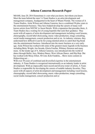 Athena Cameron Research Paper
MIAMI, June 20, 2014 Sometimes it s not what you know, but whom you know.
Meet the team behind the stars! A Team Studios is an artist development and
management company, headquarted in the heart of Miami Florida. The women of A
Teams Studios, Anita Wilson and Athena Cameron, have a combined 50 plus years in
the entertainment business. They have helped develop the careers of many well
known artists from NSYNC to Jason Derulo. With a reputation that precedes them, A
Team Studios has a waiting list of young hopefuls that seek their guidance. They
assist with all aspects of artist development and management including vocal lessons,
choreography, record label showcasing, music video production, image consulting,
social media management, concert production and so on. As industry veterans, they
understand how difficult it can be for young talented artists to catch their big break
into the entertainment business. Introduced into the music business at a very early
age, Anita Wilson has worked with some of the greatest music legends in the business
including Betty Wright, Jon Secada, Gloria Estefan, Whitney Houston and many
more. At the tender age of 4, Athena Cameron, was introduced into the world of
dance through Ballet, Jazz, Modern Dance, West African Dance, and Hip Hop. She
has worked with Missy Elliot, 50 Cent, Kirk Franklin,... Show more content on
Helpwriting.net ...
With over 50 years of combined and diversified expertise in the entertainment
industry, A Team Studios is recognized internationally as an industry leader in artist
development. With an impeccable track record and diverse roster of artists, A Team
Studios is responsible for developing the careers of notable industry favorites. They
assist with all aspects of artist development and management including vocal lessons,
choreography, record label showcasing, music video production, image consulting,
social media management, concert production and so
 
