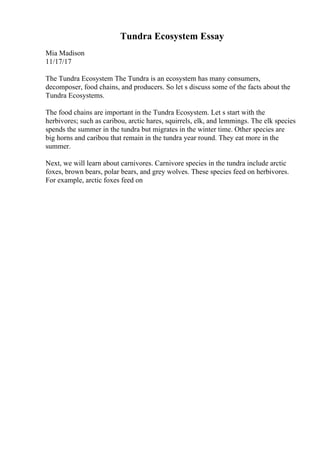 Tundra Ecosystem Essay
Mia Madison
11/17/17
The Tundra Ecosystem The Tundra is an ecosystem has many consumers,
decomposer, food chains, and producers. So let s discuss some of the facts about the
Tundra Ecosystems.
The food chains are important in the Tundra Ecosystem. Let s start with the
herbivores; such as caribou, arctic hares, squirrels, elk, and lemmings. The elk species
spends the summer in the tundra but migrates in the winter time. Other species are
big horns and caribou that remain in the tundra year round. They eat more in the
summer.
Next, we will learn about carnivores. Carnivore species in the tundra include arctic
foxes, brown bears, polar bears, and grey wolves. These species feed on herbivores.
For example, arctic foxes feed on
 