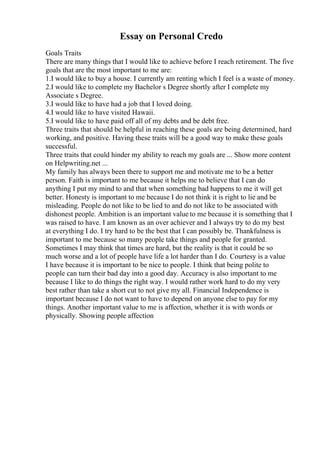 Essay on Personal Credo
Goals Traits
There are many things that I would like to achieve before I reach retirement. The five
goals that are the most important to me are:
1.I would like to buy a house. I currently am renting which I feel is a waste of money.
2.I would like to complete my Bachelor s Degree shortly after I complete my
Associate s Degree.
3.I would like to have had a job that I loved doing.
4.I would like to have visited Hawaii.
5.I would like to have paid off all of my debts and be debt free.
Three traits that should be helpful in reaching these goals are being determined, hard
working, and positive. Having these traits will be a good way to make these goals
successful.
Three traits that could hinder my ability to reach my goals are ... Show more content
on Helpwriting.net ...
My family has always been there to support me and motivate me to be a better
person. Faith is important to me because it helps me to believe that I can do
anything I put my mind to and that when something bad happens to me it will get
better. Honesty is important to me because I do not think it is right to lie and be
misleading. People do not like to be lied to and do not like to be associated with
dishonest people. Ambition is an important value to me because it is something that I
was raised to have. I am known as an over achiever and I always try to do my best
at everything I do. I try hard to be the best that I can possibly be. Thankfulness is
important to me because so many people take things and people for granted.
Sometimes I may think that times are hard, but the reality is that it could be so
much worse and a lot of people have life a lot harder than I do. Courtesy is a value
I have because it is important to be nice to people. I think that being polite to
people can turn their bad day into a good day. Accuracy is also important to me
because I like to do things the right way. I would rather work hard to do my very
best rather than take a short cut to not give my all. Financial Independence is
important because I do not want to have to depend on anyone else to pay for my
things. Another important value to me is affection, whether it is with words or
physically. Showing people affection
 