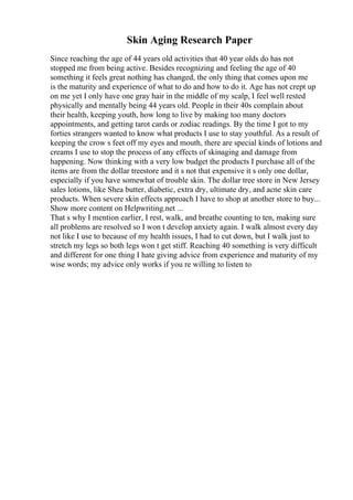 Skin Aging Research Paper
Since reaching the age of 44 years old activities that 40 year olds do has not
stopped me from being active. Besides recognizing and feeling the age of 40
something it feels great nothing has changed, the only thing that comes upon me
is the maturity and experience of what to do and how to do it. Age has not crept up
on me yet I only have one gray hair in the middle of my scalp, I feel well rested
physically and mentally being 44 years old. People in their 40s complain about
their health, keeping youth, how long to live by making too many doctors
appointments, and getting tarot cards or zodiac readings. By the time I got to my
forties strangers wanted to know what products I use to stay youthful. As a result of
keeping the crow s feet off my eyes and mouth, there are special kinds of lotions and
creams I use to stop the process of any effects of skinaging and damage from
happening. Now thinking with a very low budget the products I purchase all of the
items are from the dollar treestore and it s not that expensive it s only one dollar,
especially if you have somewhat of trouble skin. The dollar tree store in New Jersey
sales lotions, like Shea butter, diabetic, extra dry, ultimate dry, and acne skin care
products. When severe skin effects approach I have to shop at another store to buy...
Show more content on Helpwriting.net ...
That s why I mention earlier, I rest, walk, and breathe counting to ten, making sure
all problems are resolved so I won t develop anxiety again. I walk almost every day
not like I use to because of my health issues, I had to cut down, but I walk just to
stretch my legs so both legs won t get stiff. Reaching 40 something is very difficult
and different for one thing I hate giving advice from experience and maturity of my
wise words; my advice only works if you re willing to listen to
 