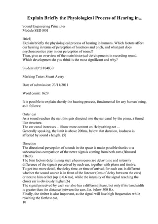 Explain Briefly the Physiological Process of Hearing in...
Sound Engineering Principles
Module SED1001
Brief;
Explain briefly the physiological process of hearing in humans. Which factors affect
our hearing in terms of perception of loudness and pitch, and what part does
psychoacoustics play in our perception of sound?
Then, give an overview of the main historical developments in recording sound.
Which development do you think is the most significant and why?
Student nВ°:1104830
Marking Tutor: Stuart Avery
Date of submission: 23/11/2011
Word count: 1629
It is possible to explain shortly the hearing process, fundamental for any human being,
as it follows:
Outer ear
As a sound reaches the ear, this gets directed into the ear canal by the pinna, a funnel
like structure.
The ear canal increases ... Show more content on Helpwriting.net ...
Generally speaking, the limit is above 200ms, below that duration, loudness is
affected by sound s length. (5)
Direction
The directional perception of sounds in the space is made possible thanks to a
subconscious comparison of the nerve signals coming from both ears (Binaural
Effect).
The four factors determining such phenomenon are delay time and intensity
difference of the signals perceived by each ear, together with phase and timbre.
To get into more detail, the delay time, or time of arrival, for each ear, is different
whether the sound source is in front of the listener (0ms of delay between the ears)
or next to him or her (up to 0.6 ms), while the intensity of the signal reaching the
closer ear is obviously higher.(6)
The signal perceived by each ear also has a different phase, but only if its bandwidth
is greater than the distance between the ears, I.e. below 500 Hz.
Finally, the timbre is also important, as the signal will lose high frequencies while
reaching the farthest ear.
10
 