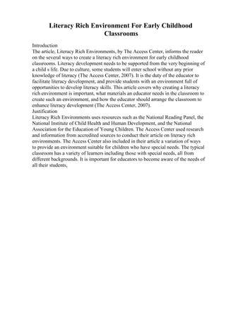 Literacy Rich Environment For Early Childhood
Classrooms
Introduction
The article, Literacy Rich Environments, by The Access Center, informs the reader
on the several ways to create a literacy rich environment for early childhood
classrooms. Literacy development needs to be supported from the very beginning of
a child s life. Due to culture, some students will enter school without any prior
knowledge of literacy (The Access Center, 2007). It is the duty of the educator to
facilitate literacy development, and provide students with an environment full of
opportunities to develop literacy skills. This article covers why creating a literacy
rich environment is important, what materials an educator needs in the classroom to
create such an environment, and how the educator should arrange the classroom to
enhance literacy development (The Access Center, 2007).
Justification
Literacy Rich Environments uses resources such as the National Reading Panel, the
National Institute of Child Health and Human Development, and the National
Association for the Education of Young Children. The Access Center used research
and information from accredited sources to conduct their article on literacy rich
environments. The Access Center also included in their article a variation of ways
to provide an environment suitable for children who have special needs. The typical
classroom has a variety of learners including those with special needs, all from
different backgrounds. It is important for educators to become aware of the needs of
all their students,
 