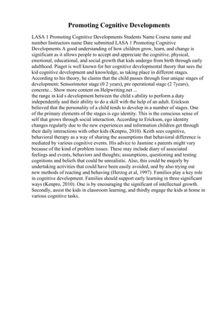 Promoting Cognitive Developments
LASA 1 Promoting Cognitive Developments Students Name Course name and
number Instructors name Date submitted LASA 1 Promoting Cognitive
Developments A good understanding of how children grow, learn, and change is
significant as it allows people to accept and appreciate the cognitive, physical,
emotional, educational, and social growth that kids undergo from birth through early
adulthood. Piaget is well known for her cognitive developmental theory that sees the
kid cognitive development and knowledge, as taking place in different stages.
According to his theory, he claims that the child passes through four unique stages of
development; Sensorimotor stage (0 2 years), pre operational stage (2 7years),
concrete... Show more content on Helpwriting.net ...
the range in kid s development between the child s ability to perform a duty
independently and their ability to do a skill with the help of an adult. Erickson
believed that the personality of a child tends to develop in a number of stages. One
of the primary elements of the stages is ego identity. This is the conscious sense of
self that grows through social interaction. According to Erickson, ego identity
changes regularly due to the new experiences and information children get through
their daily interactions with other kids (Kenpro, 2010). Keith sees cognitive,
behavioral therapy as a way of sharing the assumptions that behavioral difference is
mediated by various cognitive events. His advice to Jasmine s parents might vary
because of the kind of problem issues. These may include diary of associated
feelings and events, behaviors and thoughts; assumptions, questioning and testing
cognitions and beliefs that could be unrealistic. Also, this could be majorly by
undertaking activities that could have been easily avoided, and by also trying out
new methods of reacting and behaving (Herzog et al, 1997). Families play a key role
in cognitive development. Families should support early learning in three significant
ways (Kenpro, 2010). One is by encouraging the significant of intellectual growth.
Secondly, assist the kids in classroom learning, and thirdly engage the kids at home in
various cognitive tasks.
 