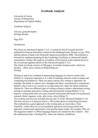 Textbook Analysis
University of Latvia
Faculty of Humanities
Department of English Studies
Textbook Analysis
3rd year, group B student
Kristaps Briedis
Riga 2013
Introduction
The Focus on Advanced English C.A.E. is written by Sue O Connell and first
published in Pearson Education Limited at the Edinburgh Gate, Harlow in year 1999,
and the edition at hand is the thirteenth impression printed in 2006. The textbook is
oriented for students preparing for the Cambridge Certificate in Advanced English
examination. Further, the analysis of syllabus will be based on the material given in
the revised and updated edition of the Advanced English C.A.E.
The whole text book consists of 240 pages. It includes fourteen units, which are
divided ... Show more content on Helpwriting.net ...
Writing
Writing is said to be a method of representing language in visual or tactile form
(Online 5). And more important it is a skill of marking coherent words on paper and
composing text (Online 6). There are many reasons why writing is important, for
example, the ability to express one s thoughts and ideas, communicative competence
(letters), also it serves as a record, as in expressing one s ideas for future references
(Online 6). There are different types of writing writing to inform, educational writing,
writing to entertain, persuasive writing and motivational writing (Online 7). To
improve writing skills there are some essential instructions that need to be performed
research, think, organize, write, edit, revise, relax (Online 7).
Two writing exercises are included into the unit 12 of the Advanced English C.A.E.
The first exercise is writing an article (~250 words) about an interesting adventure.
The textbook has a good approach to the writing tasks as it provides a Task
Checklist , where there are several guideline questions concerning format and
approach, content and organization, style and the target reader, for example, Who are
the magazine readers? or What language features are needed for this content? . Also
the textbook provides a Writing File , where the features of different
 