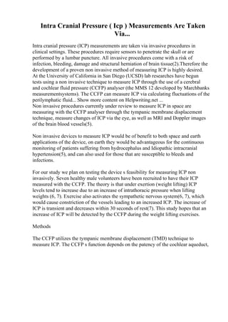 Intra Cranial Pressure ( Icp ) Measurements Are Taken
Via...
Intra cranial pressure (ICP) measurements are taken via invasive procedures in
clinical settings. These procedures require sensors to penetrate the skull or are
performed by a lumbar puncture. All invasive procedures come with a risk of
infection, bleeding, damage and structural herniation of brain tissue(2).Therefore the
development of a proven non invasive method of measuring ICP is highly desired.
At the University of California in San Diego (UCSD) lab researches have begun
tests using a non invasive technique to measure ICP through the use of a cerebral
and cochlear fluid pressure (CCFP) analyser (the MMS 12 developed by Marchbanks
measurementsystems). The CCFP can measure ICP via calculating fluctuations of the
perilymphatic fluid... Show more content on Helpwriting.net ...
Non invasive procedures currently under review to measure ICP in space are
measuring with the CCFP analyser through the tympanic membrane displacement
technique, measure changes of ICP via the eye, as well as MRI and Doppler images
of the brain blood vessels(5).
Non invasive devices to measure ICP would be of benefit to both space and earth
applications of the device, on earth they would be advantageous for the continuous
monitoring of patients suffering from hydrocephalus and Idiopathic intracranial
hypertension(5), and can also used for those that are susceptible to bleeds and
infections.
For our study we plan on testing the device s feasibility for measuring ICP non
invasively. Seven healthy male volunteers have been recruited to have their ICP
measured with the CCFP. The theory is that under exertion (weight lifting) ICP
levels tend to increase due to an increase of intrathoracic pressure when lifting
weights (6, 7). Exercise also activates the sympathetic nervous system(6, 7), which
would cause constriction of the vessels leading to an increased ICP. The increase of
ICP is transient and decreases within 30 seconds of rest(7). This study hopes that an
increase of ICP will be detected by the CCFP during the weight lifting exercises.
Methods
The CCFP utilizes the tympanic membrane displacement (TMD) technique to
measure ICP. The CCFP s function depends on the patency of the cochlear aqueduct,
 