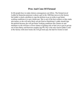 Pros And Cons Of Fictanal
In life people have to make choices consequences can follow. The fictanal noval
Lyddie by Katyerine peterson is about a girl in the 1800 that moves to the factory
but lyddie is stuck a problem to sign the petition to go on strike to get better
working conditions or to get a better pay. She is one of the best workers so they make
alot money so she will most likely not get fired or blacklisted. Lyddie should sign
the petition because she will get better working conditions like cleaner air and
machines so she will have a lower chance of getting sick or hurt you,ve got to get me
out of here Betsy said between caughes (pg 99). Pay is the only reason lyddie is still
at the factory with more looms she will get more pay she had two looms to tend
 