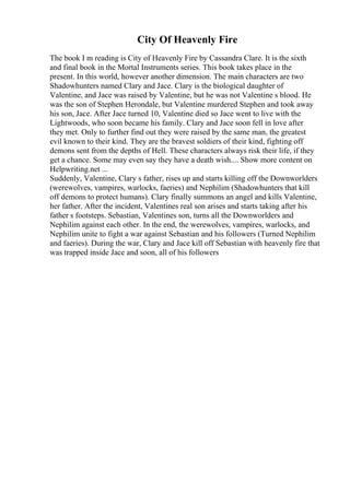 City Of Heavenly Fire
The book I m reading is City of Heavenly Fire by Cassandra Clare. It is the sixth
and final book in the Mortal Instruments series. This book takes place in the
present. In this world, however another dimension. The main characters are two
Shadowhunters named Clary and Jace. Clary is the biological daughter of
Valentine, and Jace was raised by Valentine, but he was not Valentine s blood. He
was the son of Stephen Herondale, but Valentine murdered Stephen and took away
his son, Jace. After Jace turned 10, Valentine died so Jace went to live with the
Lightwoods, who soon became his family. Clary and Jace soon fell in love after
they met. Only to further find out they were raised by the same man, the greatest
evil known to their kind. They are the bravest soldiers of their kind, fighting off
demons sent from the depths of Hell. These characters always risk their life, if they
get a chance. Some may even say they have a death wish.... Show more content on
Helpwriting.net ...
Suddenly, Valentine, Clary s father, rises up and starts killing off the Downworlders
(werewolves, vampires, warlocks, faeries) and Nephilim (Shadowhunters that kill
off demons to protect humans). Clary finally summons an angel and kills Valentine,
her father. After the incident, Valentines real son arises and starts taking after his
father s footsteps. Sebastian, Valentines son, turns all the Downworlders and
Nephilim against each other. In the end, the werewolves, vampires, warlocks, and
Nephilim unite to fight a war against Sebastian and his followers (Turned Nephilim
and faeries). During the war, Clary and Jace kill off Sebastian with heavenly fire that
was trapped inside Jace and soon, all of his followers
 