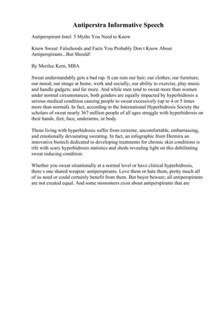 Antiperstra Informative Speech
Antiperspirant Intel: 5 Myths You Need to Know
Know Sweat: Falsehoods and Facts You Probably Don t Know About
Antiperspirants...But Should!
By Merilee Kern, MBA
Sweat understandably gets a bad rap. It can ruin our hair; our clothes; our furniture;
our mood; our image at home, work and socially; our ability to exercise, play music
and handle gadgets; and far more. And while men tend to sweat more than women
under normal circumstances, both genders are equally impacted by hyperhidrosis a
serious medical condition causing people to sweat excessively (up to 4 or 5 times
more than normal). In fact, according to the International Hyperhidrosis Society the
scholars of sweat nearly 367 million people of all ages struggle with hyperhidrosis on
their hands, feet, face, underarms, or body.
Those living with hyperhidrosis suffer from extreme, uncomfortable, embarrassing,
and emotionally devastating sweating. In fact, an infographic from Dermira an
innovative biotech dedicated to developing treatments for chronic skin conditions is
rife with scary hyperhidrosis statistics and sheds revealing light on this debilitating
sweat inducing condition.
Whether you sweat situationally at a normal level or have clinical hyperhidrosis,
there s one shared weapon: antiperspirants. Love them or hate them, pretty much all
of us need or could certainly benefit from them. But buyer beware; all antiperspirants
are not created equal. And some misnomers exist about antiperspirants that are
 