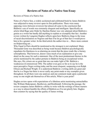 Reviews of Notes of a Native Son Essay
Reviews of Notes of a Native Son
Notes of a Native Son, a widely acclaimed and celebrated book by James Baldwin
was subjected to many reviews upon its first publication. There were many
opposing views between reviewers but almost all came to the conclusion that
Baldwin s use of words was extremely eloquent and intelligent. Specifically an
article titled Rage unto Order by Dachine Rainer was very adamant about Baldwin s
genius as a writer but hardly did anything to explain or exemplify that fact. Another
review written by Langston Hughes reflects upon how Baldwin clings to the issue
of racial discrimination on Negroes and that if he let go of that fact it would prove
him to be a greater writer. In the third article the author tries to ... Show more content
on Helpwriting.net ...
Why Equal in Paris should be mentioned as the strongest is not explained. Many
Thousands Gone was described as being weak because Baldwin psychologically
repudiates his blackness to so alarming an extent that the piece reads like a literary
schizophrenia. That however, doesn t raise much of an explanation or give any
detail on the cause for such a statement. One of the most predominant themes in the
article mentioned by the author pertains to Baldwin being an exceptional writer.
She says, His virtues are so great that one can make light of Mr. Baldwin s
weaknesses (Commonweal 384). The author even goes so far as to say he is the
most perceptive Negro writing today and the most eloquent, surpassing even Ralph
Ellison and Richard Wright. It is understood Baldwin s writing skills are great and
that he is a Negro but there is never really any point made or any examples given
throughout. In all there were one analyses and one comment made upon a particular
essay so one might ask themselves of this article, What is your point?
Hughes review opens with expectations of a fabulous artist mentioning untouchables
like William Shakespeare, Beethoven, and Rembrandt. Following the passage, the
review compares James Baldwin s ability to write with the writings of these masters
as a way to almost humble the efforts of Baldwin as if to not glorify him. Hughes
then counters by saying that the quality of James writing
 