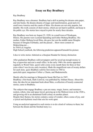Essay on Ray Bradbury
Ray Bradbury
Ray Bradbury was a dreamer. Bradbury had a skill at putting his dreams onto paper,
and into books. He dreams dreams of magic and transformation, good and evil,
small town America and the canals of Mars. His dreams are not only popular, but
durable. His work consists of short stories, which are not hard to publish, and keep in
the public eye. His stories have stayed in print for nearly three decades.
Ray Bradbury was born on August 22, 1920, in a small town of Waukegan,
Illinois. His parents were Leonard Spaulding and Esther Moberg Bradbury. His
mother, Esther Moberg loved films, she gave her son the middle name Douglas
because of Douglas Fairbanks, and she passed ... Show more content on
Helpwriting.net ...
In 1938 Los Angeles
High School yearbook, the following prediction appeared beneath his picture:
Likes to write stories Admired as a thespian Headed for literary distinction
After graduation Bradbury sold newspapers until he saved up enough money to
buy a typewriter and rent a small office. In the early 1940 s his stories appeared
regularly in Weird Tales. quot;I sold a story every month there for three or four
years when I was (in my early twenties). Made the magnificent sum of twenty dollars
for each story. quot; Bradbury sold his first stories in 1945 to
quot;slick quot; magazines Collier s, Charm, and Mademoiselle.
Shortly after his marriage to Marguerite Susan McClure in 1947,
Bradbury s first book, Dark Carnival, was published by Arkham House. About this
time, the idea for an important book about Mars, a collection of loosely connected
stories, came to Bradbury.
The subjects that engage Bradbury s pen are many: magic, horror, and monsters;
rockets, robots, time and space travel; growing up in the Midwest town in the 1920 s,
and growing old in an abandoned Earth colony on another planet.
Despite their themes, his stories contain a sense of wonder, often a sense of joy, and
a lyrical and rhythimic touch that sets his work apart.
Using an analytical approach to such stories is to do a kind of violence to them, but
between the dream and the finished story is a
 
