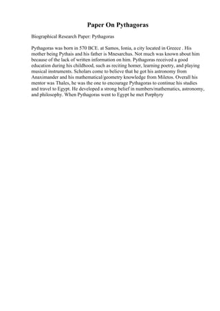Paper On Pythagoras
Biographical Research Paper: Pythagoras
Pythagoras was born in 570 BCE. at Samos, Ionia, a city located in Greece . His
mother being Pythais and his father is Mnesarchus. Not much was known about him
because of the lack of written information on him. Pythagoras received a good
education during his childhood, such as reciting homer, learning poetry, and playing
musical instruments. Scholars come to believe that he got his astronomy from
Anaximander and his mathematical/geometry knowledge from Miletos. Overall his
mentor was Thales, he was the one to encourage Pythagoras to continue his studies
and travel to Egypt. He developed a strong belief in numbers/mathematics, astronomy,
and philosophy. When Pythagoras went to Egypt he met Porphyry
 