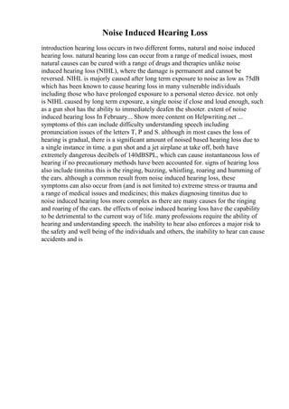 Noise Induced Hearing Loss
introduction hearing loss occurs in two different forms, natural and noise induced
hearing loss. natural hearing loss can occur from a range of medical issues, most
natural causes can be cured with a range of drugs and therapies unlike noise
induced hearing loss (NIHL), where the damage is permanent and cannot be
reversed. NIHL is majorly caused after long term exposure to noise as low as 75dB
which has been known to cause hearing loss in many vulnerable individuals
including those who have prolonged exposure to a personal stereo device. not only
is NIHL caused by long term exposure, a single noise if close and loud enough, such
as a gun shot has the ability to immediately deafen the shooter. extent of noise
induced hearing loss In February... Show more content on Helpwriting.net ...
symptoms of this can include difficulty understanding speech including
pronunciation issues of the letters T, P and S. although in most cases the loss of
hearing is gradual, there is a significant amount of noised based hearing loss due to
a single instance in time. a gun shot and a jet airplane at take off, both have
extremely dangerous decibels of 140dBSPL, which can cause instantaneous loss of
hearing if no precautionary methods have been accounted for. signs of hearing loss
also include tinnitus this is the ringing, buzzing, whistling, roaring and humming of
the ears. although a common result from noise induced hearing loss, these
symptoms can also occur from (and is not limited to) extreme stress or trauma and
a range of medical issues and medicines; this makes diagnosing tinnitus due to
noise induced hearing loss more complex as there are many causes for the ringing
and roaring of the ears. the effects of noise induced hearing loss have the capability
to be detrimental to the current way of life. many professions require the ability of
hearing and understanding speech. the inability to hear also enforces a major risk to
the safety and well being of the individuals and others, the inability to hear can cause
accidents and is
 