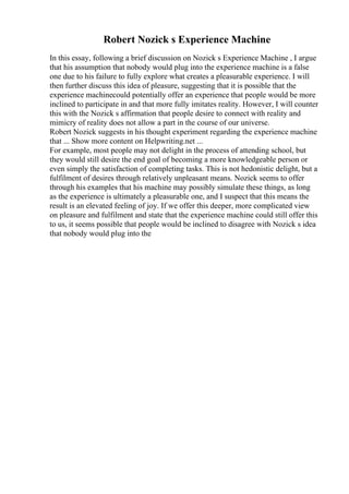 Robert Nozick s Experience Machine
In this essay, following a brief discussion on Nozick s Experience Machine , I argue
that his assumption that nobody would plug into the experience machine is a false
one due to his failure to fully explore what creates a pleasurable experience. I will
then further discuss this idea of pleasure, suggesting that it is possible that the
experience machinecould potentially offer an experience that people would be more
inclined to participate in and that more fully imitates reality. However, I will counter
this with the Nozick s affirmation that people desire to connect with reality and
mimicry of reality does not allow a part in the course of our universe.
Robert Nozick suggests in his thought experiment regarding the experience machine
that ... Show more content on Helpwriting.net ...
For example, most people may not delight in the process of attending school, but
they would still desire the end goal of becoming a more knowledgeable person or
even simply the satisfaction of completing tasks. This is not hedonistic delight, but a
fulfilment of desires through relatively unpleasant means. Nozick seems to offer
through his examples that his machine may possibly simulate these things, as long
as the experience is ultimately a pleasurable one, and I suspect that this means the
result is an elevated feeling of joy. If we offer this deeper, more complicated view
on pleasure and fulfilment and state that the experience machine could still offer this
to us, it seems possible that people would be inclined to disagree with Nozick s idea
that nobody would plug into the
 
