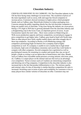 Chocolate Industry
CHOCOLATE INDUSTRY IN UK CADBURY, UK The Chocolate industry in the
UK has been facing many challenges in recent times. The escalation of prices of
the main ingrediants such as cocoa, milk and sugar has forced companies to
increase prices. Customers showed resistance to higher prices which prompted
brands such as Cadbury amp; Masterfoods (Galaxy) to reduce packaging sizes.
Concerns among the public regarding obesity has also led chocolate companies to
bring out smaller sizes of chocolate. A big issue facing the industry are cocoa prices
hitting a 33% high in 2010 due to growing demands from the chocolate industry and
a disappointing crop in the Ivory Coast, an important grower of cocoa. As per
Euromonitor reports the total value... Show more content on Helpwriting.net ...
With excess production capacity and lesser competition, several players engage in
price competition to get higher sales. Cadbury goes head to head with Nestle amp;
Mars as other players have fairly smaller market shares and often struggle due to
these top companies. According to Hooley et all (Marketing strategy and
competitive positioning) high exit barriers for a company lead to higher
competition as well. If a company is unable to exit a market due to high initial
investments, high costs of redundancy (monetary and social) they work harder to
compete with other companies. Several companies have egotistical as well as
psychological reasons for remaining in a market and ensure they stay on top of
people s minds as exiting is not an option due to brand history and value. Brands
such as Cadbury have incredible media presence covering internet, television, print,
etc. Cadbury is a major player on the internet and uses this tool as an advantage
over competitors. Newer avenues such as E markets are intensifying competition
and deterring exit of big companies. Competition in the chocolate industry is also
increased due to the fact that product differentiation is low. The intrinsic quality
and external value of a bar of chocolate is similar therefore competition for sales is
increased. Switching costs in terms of price and availability for customers is low as
many players have similar varieties of chocolate on offer. Customers may not
 
