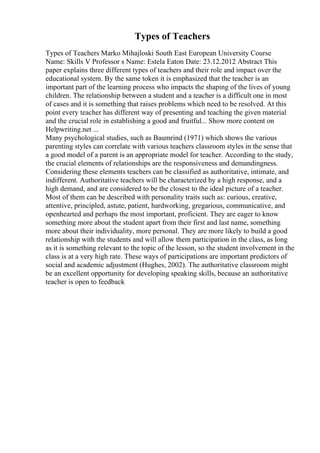 Types of Teachers
Types of Teachers Marko Mihajloski South East European University Course
Name: Skills V Professor s Name: Estela Eaton Date: 23.12.2012 Abstract This
paper explains three different types of teachers and their role and impact over the
educational system. By the same token it is emphasized that the teacher is an
important part of the learning process who impacts the shaping of the lives of young
children. The relationship between a student and a teacher is a difficult one in most
of cases and it is something that raises problems which need to be resolved. At this
point every teacher has different way of presenting and teaching the given material
and the crucial role in establishing a good and fruitful... Show more content on
Helpwriting.net ...
Many psychological studies, such as Baumrind (1971) which shows the various
parenting styles can correlate with various teachers classroom styles in the sense that
a good model of a parent is an appropriate model for teacher. According to the study,
the crucial elements of relationships are the responsiveness and demandingness.
Considering these elements teachers can be classified as authoritative, intimate, and
indifferent. Authoritative teachers will be characterized by a high response, and a
high demand, and are considered to be the closest to the ideal picture of a teacher.
Most of them can be described with personality traits such as: curious, creative,
attentive, principled, astute, patient, hardworking, gregarious, communicative, and
openhearted and perhaps the most important, proficient. They are eager to know
something more about the student apart from their first and last name, something
more about their individuality, more personal. They are more likely to build a good
relationship with the students and will allow them participation in the class, as long
as it is something relevant to the topic of the lesson, so the student involvement in the
class is at a very high rate. These ways of participations are important predictors of
social and academic adjustment (Hughes, 2002). The authoritative classroom might
be an excellent opportunity for developing speaking skills, because an authoritative
teacher is open to feedback
 