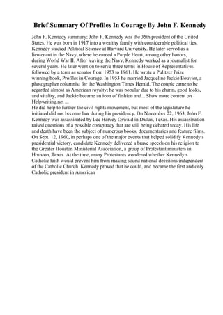 Brief Summary Of Profiles In Courage By John F. Kennedy
John F. Kennedy summary: John F. Kennedy was the 35th president of the United
States. He was born in 1917 into a wealthy family with considerable political ties.
Kennedy studied Political Science at Harvard University. He later served as a
lieutenant in the Navy, where he earned a Purple Heart, among other honors,
during World War II. After leaving the Navy, Kennedy worked as a journalist for
several years. He later went on to serve three terms in House of Representatives,
followed by a term as senator from 1953 to 1961. He wrote a Pulitzer Prize
winning book, Profiles in Courage. In 1953 he married Jacqueline Jackie Bouvier, a
photographer columnist for the Washington Times Herald. The couple came to be
regarded almost as American royalty; he was popular due to his charm, good looks,
and vitality, and Jackie became an icon of fashion and... Show more content on
Helpwriting.net ...
He did help to further the civil rights movement, but most of the legislature he
initiated did not become law during his presidency. On November 22, 1963, John F.
Kennedy was assassinated by Lee Harvey Oswald in Dallas, Texas. His assassination
raised questions of a possible conspiracy that are still being debated today. His life
and death have been the subject of numerous books, documentaries and feature films.
On Sept. 12, 1960, in perhaps one of the major events that helped solidify Kennedy s
presidential victory, candidate Kennedy delivered a brave speech on his religion to
the Greater Houston Ministerial Association, a group of Protestant ministers in
Houston, Texas. At the time, many Protestants wondered whether Kennedy s
Catholic faith would prevent him from making sound national decisions independent
of the Catholic Church. Kennedy proved that he could, and became the first and only
Catholic president in American
 