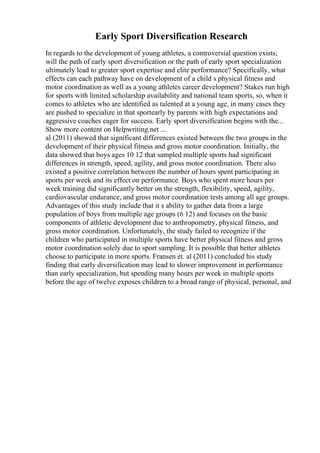 Early Sport Diversification Research
In regards to the development of young athletes, a controversial question exists;
will the path of early sport diversification or the path of early sport specialization
ultimately lead to greater sport expertise and elite performance? Specifically, what
effects can each pathway have on development of a child s physical fitness and
motor coordination as well as a young athletes career development? Stakes run high
for sports with limited scholarship availability and national team sports, so, when it
comes to athletes who are identified as talented at a young age, in many cases they
are pushed to specialize in that sportearly by parents with high expectations and
aggressive coaches eager for success. Early sport diversification begins with the...
Show more content on Helpwriting.net ...
al (2011) showed that significant differences existed between the two groups in the
development of their physical fitness and gross motor coordination. Initially, the
data showed that boys ages 10 12 that sampled multiple sports had significant
differences in strength, speed, agility, and gross motor coordination. There also
existed a positive correlation between the number of hours spent participating in
sports per week and its effect on performance. Boys who spent more hours per
week training did significantly better on the strength, flexibility, speed, agility,
cardiovascular endurance, and gross motor coordination tests among all age groups.
Advantages of this study include that it s ability to gather data from a large
population of boys from multiple age groups (6 12) and focuses on the basic
components of athletic development due to anthropometry, physical fitness, and
gross motor coordination. Unfortunately, the study failed to recognize if the
children who participated in multiple sports have better physical fitness and gross
motor coordination solely due to sport sampling. It is possible that better athletes
choose to participate in more sports. Fransen et. al (2011) concluded his study
finding that early diversification may lead to slower improvement in performance
than early specialization, but spending many hours per week in multiple sports
before the age of twelve exposes children to a broad range of physical, personal, and
 