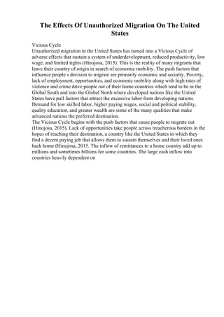 The Effects Of Unauthorized Migration On The United
States
Vicious Cycle
Unauthorized migration in the United States has turned into a Vicious Cycle of
adverse effects that sustain a system of underdevelopment, reduced productivity, low
wage, and limited rights (Hinojosa, 2015). This is the reality of many migrants that
leave their country of origin in search of economic mobility. The push factors that
influence people s decision to migrate are primarily economic and security. Poverty,
lack of employment, opportunities, and economic mobility along with high rates of
violence and crime drive people out of their home countries which tend to be in the
Global South and into the Global North where developed nations like the United
States have pull factors that attract the excessive labor from developing nations.
Demand for low skilled labor, higher paying wages, social and political stability,
quality education, and greater wealth are some of the many qualities that make
advanced nations the preferred destination.
The Vicious Cycle begins with the push factors that cause people to migrate out
(Hinojosa, 2015). Lack of opportunities take people across treacherous borders in the
hopes of reaching their destination, a country like the United States in which they
find a decent paying job that allows them to sustain themselves and their loved ones
back home (Hinojosa, 2015. The inflow of remittances to a home country add up to
millions and sometimes billions for some countries. The large cash inflow into
countries heavily dependent on
 
