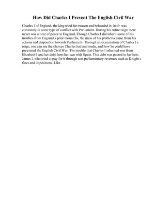 How Did Charles I Prevent The English Civil War
Charles I of England, the king tried for treason and beheaded in 1649, was
constantly in some type of conflict with Parliament. During his entire reign there
never was a time of peace in England. Though Charles I did inherit some of his
troubles from England s prior monarchs, the mass of his problems came from his
actions and disposition towards Parliament. Through an examination of Charles I s
reign, one can see the choices Charles had and made, and how he could have
prevented the English Civil War. The trouble that Charles I inherited was from
Elizabeth I and her debt from her war with Spain. This debt was passed to her heir,
James I, who tried to pay for it through non parliamentary revenues such as Knight s
fines and impositions. Like
 