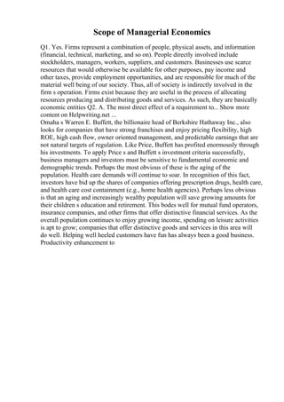 Scope of Managerial Economics
Q1. Yes. Firms represent a combination of people, physical assets, and information
(financial, technical, marketing, and so on). People directly involved include
stockholders, managers, workers, suppliers, and customers. Businesses use scarce
resources that would otherwise be available for other purposes, pay income and
other taxes, provide employment opportunities, and are responsible for much of the
material well being of our society. Thus, all of society is indirectly involved in the
firm s operation. Firms exist because they are useful in the process of allocating
resources producing and distributing goods and services. As such, they are basically
economic entities Q2. A. The most direct effect of a requirement to... Show more
content on Helpwriting.net ...
Omaha s Warren E. Buffett, the billionaire head of Berkshire Hathaway Inc., also
looks for companies that have strong franchises and enjoy pricing flexibility, high
ROE, high cash flow, owner oriented management, and predictable earnings that are
not natural targets of regulation. Like Price, Buffett has profited enormously through
his investments. To apply Price s and Buffett s investment criteria successfully,
business managers and investors must be sensitive to fundamental economic and
demographic trends. Perhaps the most obvious of these is the aging of the
population. Health care demands will continue to soar. In recognition of this fact,
investors have bid up the shares of companies offering prescription drugs, health care,
and health care cost containment (e.g., home health agencies). Perhaps less obvious
is that an aging and increasingly wealthy population will save growing amounts for
their children s education and retirement. This bodes well for mutual fund operators,
insurance companies, and other firms that offer distinctive financial services. As the
overall population continues to enjoy growing income, spending on leisure activities
is apt to grow; companies that offer distinctive goods and services in this area will
do well. Helping well heeled customers have fun has always been a good business.
Productivity enhancement to
 