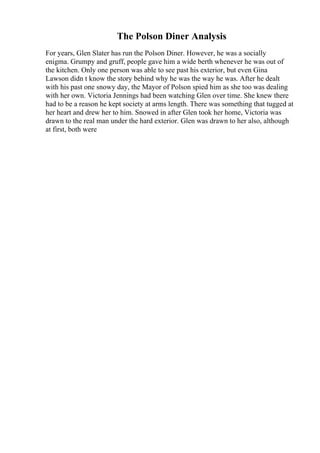 The Polson Diner Analysis
For years, Glen Slater has run the Polson Diner. However, he was a socially
enigma. Grumpy and gruff, people gave him a wide berth whenever he was out of
the kitchen. Only one person was able to see past his exterior, but even Gina
Lawson didn t know the story behind why he was the way he was. After he dealt
with his past one snowy day, the Mayor of Polson spied him as she too was dealing
with her own. Victoria Jennings had been watching Glen over time. She knew there
had to be a reason he kept society at arms length. There was something that tugged at
her heart and drew her to him. Snowed in after Glen took her home, Victoria was
drawn to the real man under the hard exterior. Glen was drawn to her also, although
at first, both were
 