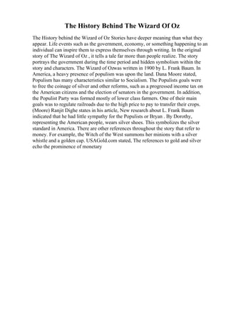 The History Behind The Wizard Of Oz
The History behind the Wizard of Oz Stories have deeper meaning than what they
appear. Life events such as the government, economy, or something happening to an
individual can inspire them to express themselves through writing. In the original
story of The Wizard of Oz , it tells a tale far more than people realize. The story
portrays the government during the time period and hidden symbolism within the
story and characters. The Wizard of Ozwas written in 1900 by L. Frank Baum. In
America, a heavy presence of populism was upon the land. Dana Moore stated,
Populism has many characteristics similar to Socialism. The Populists goals were
to free the coinage of silver and other reforms, such as a progressed income tax on
the American citizens and the election of senators in the government. In addition,
the Populist Party was formed mostly of lower class farmers. One of their main
goals was to regulate railroads due to the high price to pay to transfer their crops.
(Moore) Ranjit Dighe states in his article, New research about L. Frank Baum
indicated that he had little sympathy for the Populists or Bryan . By Dorothy,
representing the American people, wears silver shoes. This symbolizes the silver
standard in America. There are other references throughout the story that refer to
money. For example, the Witch of the West summons her minions with a silver
whistle and a golden cap. USAGold.com stated, The references to gold and silver
echo the prominence of monetary
 